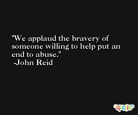 We applaud the bravery of someone willing to help put an end to abuse. -John Reid