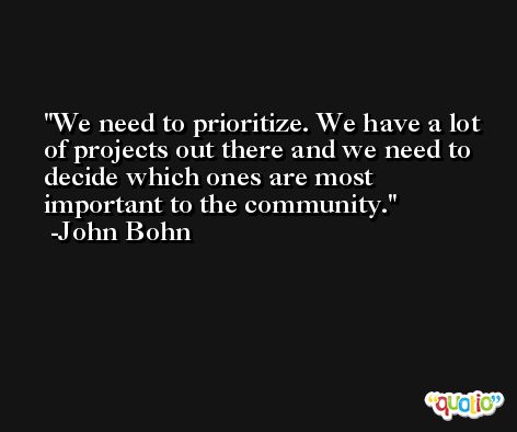 We need to prioritize. We have a lot of projects out there and we need to decide which ones are most important to the community. -John Bohn