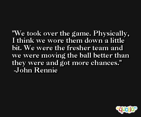 We took over the game. Physically, I think we wore them down a little bit. We were the fresher team and we were moving the ball better than they were and got more chances. -John Rennie