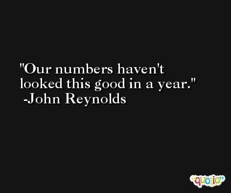 Our numbers haven't looked this good in a year. -John Reynolds