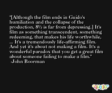 [Although the film ends in Guido's humiliation and the collapse of the production, 8½ is far from depressing.] It's film as something transcendent, something redeeming, that makes his life worthwhile, ... It's a tremendously life-affirming film. And yet it's about not making a film. It's a wonderful paradox that you get a great film about someone failing to make a film. -John Boorman