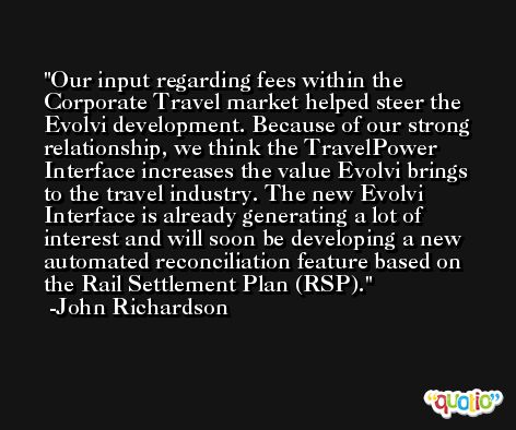 Our input regarding fees within the Corporate Travel market helped steer the Evolvi development. Because of our strong relationship, we think the TravelPower Interface increases the value Evolvi brings to the travel industry. The new Evolvi Interface is already generating a lot of interest and will soon be developing a new automated reconciliation feature based on the Rail Settlement Plan (RSP). -John Richardson