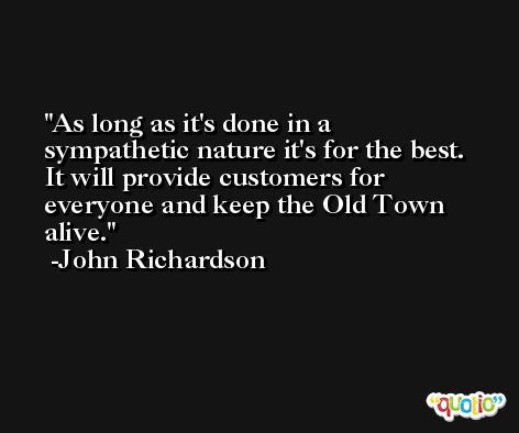As long as it's done in a sympathetic nature it's for the best. It will provide customers for everyone and keep the Old Town alive. -John Richardson