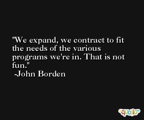 We expand, we contract to fit the needs of the various programs we're in. That is not fun. -John Borden
