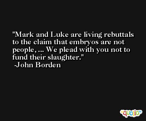 Mark and Luke are living rebuttals to the claim that embryos are not people, ... We plead with you not to fund their slaughter. -John Borden