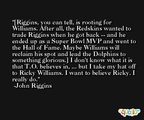 [Riggins, you can tell, is rooting for Williams. After all, the Redskins wanted to trade Riggins when he got back -- and he ended up as a Super Bowl MVP and went to the Hall of Fame. Maybe Williams will reclaim his spot and lead the Dolphins to something glorious.] I don't know what it is that T.O. believes in, ... but I take my hat off to Ricky Williams. I want to believe Ricky. I really do. -John Riggins