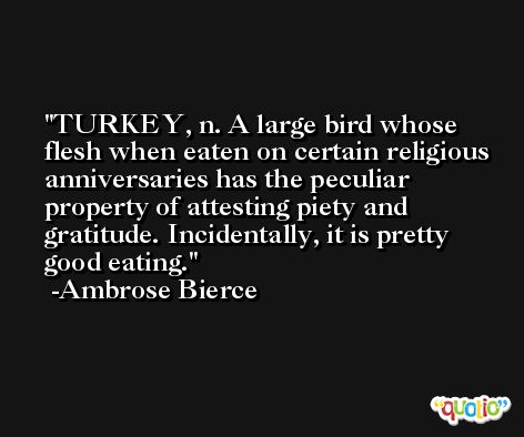 TURKEY, n. A large bird whose flesh when eaten on certain religious anniversaries has the peculiar property of attesting piety and gratitude. Incidentally, it is pretty good eating. -Ambrose Bierce
