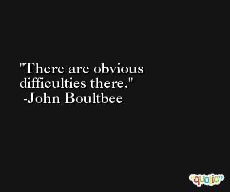 There are obvious difficulties there. -John Boultbee