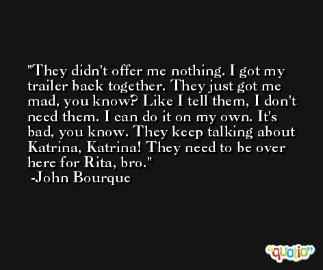 They didn't offer me nothing. I got my trailer back together. They just got me mad, you know? Like I tell them, I don't need them. I can do it on my own. It's bad, you know. They keep talking about Katrina, Katrina! They need to be over here for Rita, bro. -John Bourque