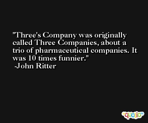 Three's Company was originally called Three Companies, about a trio of pharmaceutical companies. It was 10 times funnier. -John Ritter