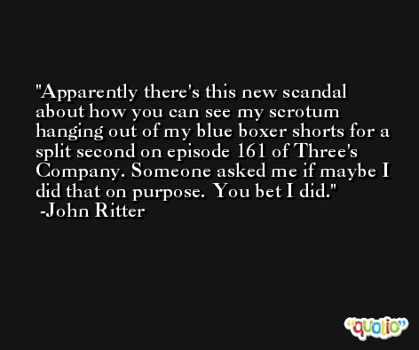Apparently there's this new scandal about how you can see my scrotum hanging out of my blue boxer shorts for a split second on episode 161 of Three's Company. Someone asked me if maybe I did that on purpose. You bet I did. -John Ritter