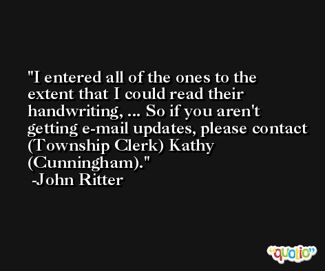 I entered all of the ones to the extent that I could read their handwriting, ... So if you aren't getting e-mail updates, please contact (Township Clerk) Kathy (Cunningham). -John Ritter