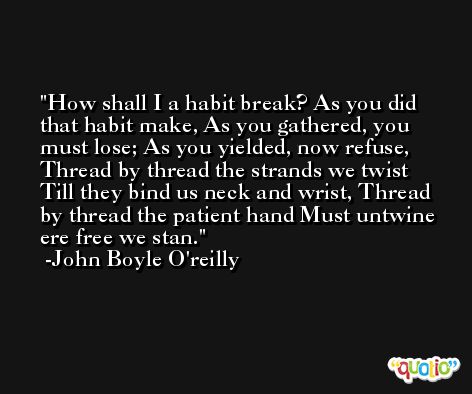 How shall I a habit break? As you did that habit make, As you gathered, you must lose; As you yielded, now refuse, Thread by thread the strands we twist Till they bind us neck and wrist, Thread by thread the patient hand Must untwine ere free we stan. -John Boyle O'reilly