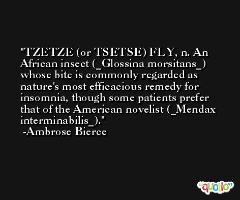 TZETZE (or TSETSE) FLY, n. An African insect (_Glossina morsitans_) whose bite is commonly regarded as nature's most efficacious remedy for insomnia, though some patients prefer that of the American novelist (_Mendax interminabilis_). -Ambrose Bierce
