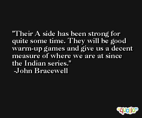 Their A side has been strong for quite some time. They will be good warm-up games and give us a decent measure of where we are at since the Indian series. -John Bracewell