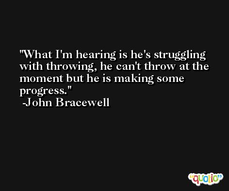 What I'm hearing is he's struggling with throwing, he can't throw at the moment but he is making some progress. -John Bracewell