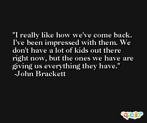 I really like how we've come back. I've been impressed with them. We don't have a lot of kids out there right now, but the ones we have are giving us everything they have. -John Brackett