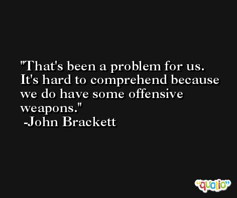 That's been a problem for us. It's hard to comprehend because we do have some offensive weapons. -John Brackett