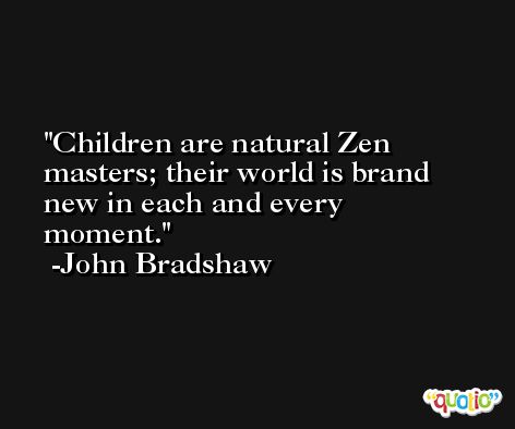 Children are natural Zen masters; their world is brand new in each and every moment. -John Bradshaw
