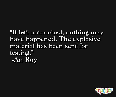 If left untouched, nothing may have happened. The explosive material has been sent for testing. -An Roy