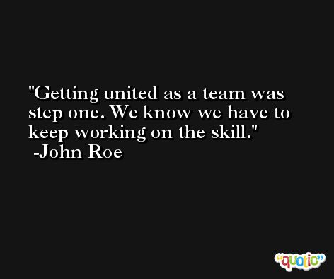 Getting united as a team was step one. We know we have to keep working on the skill. -John Roe