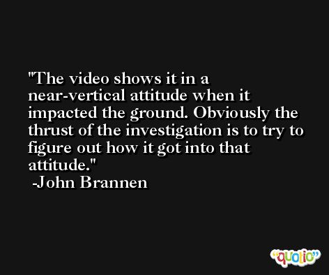 The video shows it in a near-vertical attitude when it impacted the ground. Obviously the thrust of the investigation is to try to figure out how it got into that attitude. -John Brannen