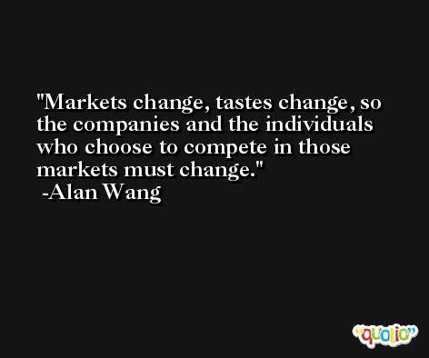 Markets change, tastes change, so the companies and the individuals who choose to compete in those markets must change. -Alan Wang