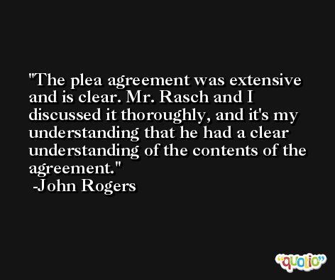 The plea agreement was extensive and is clear. Mr. Rasch and I discussed it thoroughly, and it's my understanding that he had a clear understanding of the contents of the agreement. -John Rogers