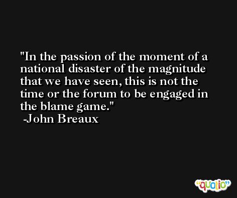 In the passion of the moment of a national disaster of the magnitude that we have seen, this is not the time or the forum to be engaged in the blame game. -John Breaux