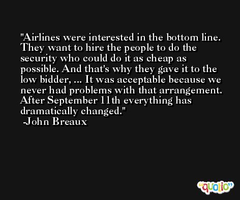 Airlines were interested in the bottom line. They want to hire the people to do the security who could do it as cheap as possible. And that's why they gave it to the low bidder, ... It was acceptable because we never had problems with that arrangement. After September 11th everything has dramatically changed. -John Breaux