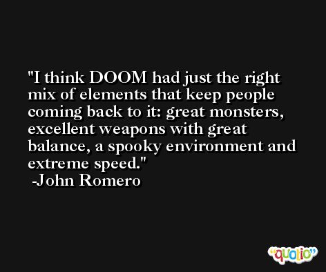 I think DOOM had just the right mix of elements that keep people coming back to it: great monsters, excellent weapons with great balance, a spooky environment and extreme speed. -John Romero