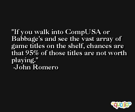 If you walk into CompUSA or Babbage's and see the vast array of game titles on the shelf, chances are that 95% of those titles are not worth playing. -John Romero