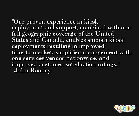 Our proven experience in kiosk deployment and support, combined with our full geographic coverage of the United States and Canada, enables smooth kiosk deployments resulting in improved time-to-market, simplified management with one services vendor nationwide, and improved customer satisfaction ratings. -John Rooney