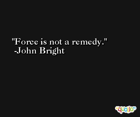 Force is not a remedy. -John Bright