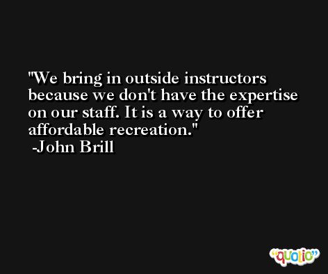We bring in outside instructors because we don't have the expertise on our staff. It is a way to offer affordable recreation. -John Brill