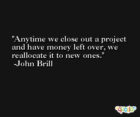 Anytime we close out a project and have money left over, we reallocate it to new ones. -John Brill