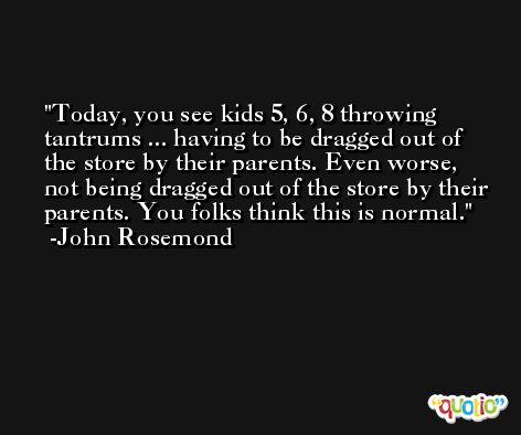 Today, you see kids 5, 6, 8 throwing tantrums ... having to be dragged out of the store by their parents. Even worse, not being dragged out of the store by their parents. You folks think this is normal. -John Rosemond