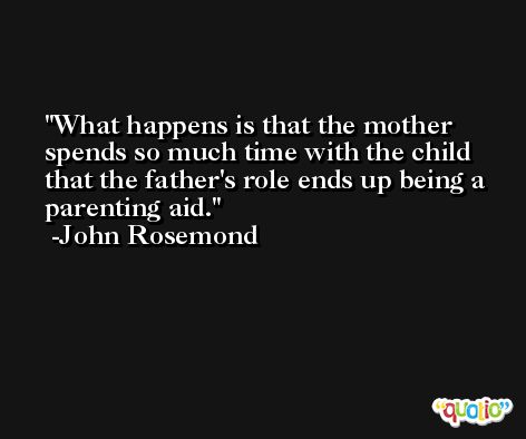 What happens is that the mother spends so much time with the child that the father's role ends up being a parenting aid. -John Rosemond
