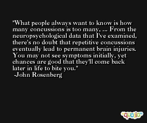 What people always want to know is how many concussions is too many, ... From the neuropsychological data that I've examined, there's no doubt that repetitive concussions eventually lead to permanent brain injuries. You may not see symptoms initially, yet chances are good that they'll come back later in life to bite you. -John Rosenberg
