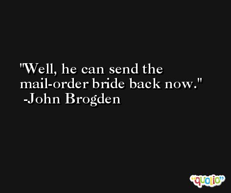 Well, he can send the mail-order bride back now. -John Brogden