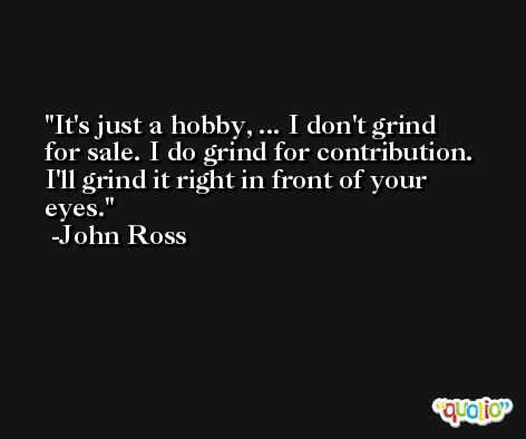 It's just a hobby, ... I don't grind for sale. I do grind for contribution. I'll grind it right in front of your eyes. -John Ross