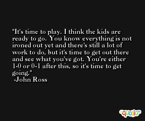 It's time to play. I think the kids are ready to go. You know everything is not ironed out yet and there's still a lot of work to do, but it's time to get out there and see what you've got. You're either 1-0 or 0-1 after this, so it's time to get going. -John Ross