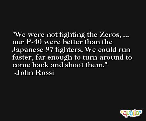 We were not fighting the Zeros, ... our P-40 were better than the Japanese 97 fighters. We could run faster, far enough to turn around to come back and shoot them. -John Rossi