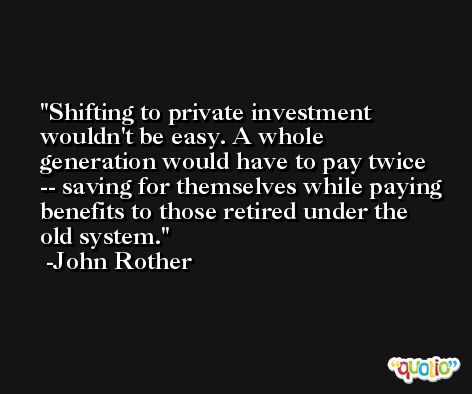Shifting to private investment wouldn't be easy. A whole generation would have to pay twice -- saving for themselves while paying benefits to those retired under the old system. -John Rother