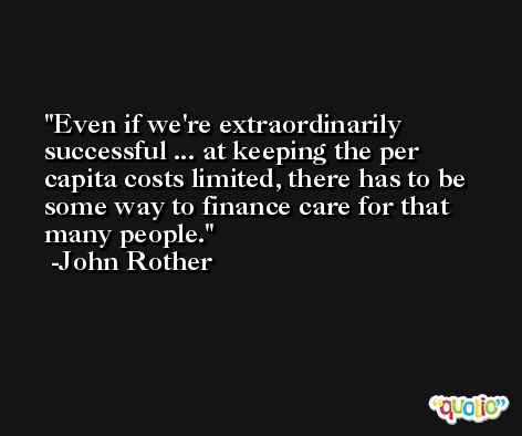 Even if we're extraordinarily successful ... at keeping the per capita costs limited, there has to be some way to finance care for that many people. -John Rother