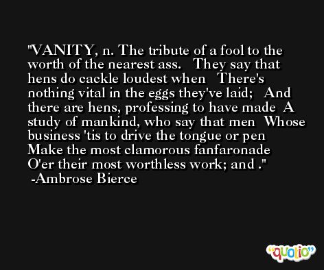 VANITY, n. The tribute of a fool to the worth of the nearest ass.   They say that hens do cackle loudest when   There's nothing vital in the eggs they've laid;   And there are hens, professing to have made  A study of mankind, who say that men  Whose business 'tis to drive the tongue or pen   Make the most clamorous fanfaronade   O'er their most worthless work; and . -Ambrose Bierce