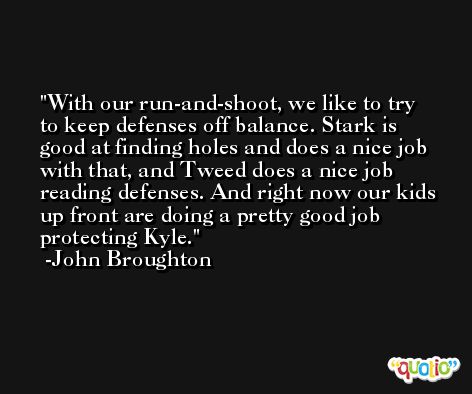 With our run-and-shoot, we like to try to keep defenses off balance. Stark is good at finding holes and does a nice job with that, and Tweed does a nice job reading defenses. And right now our kids up front are doing a pretty good job protecting Kyle. -John Broughton
