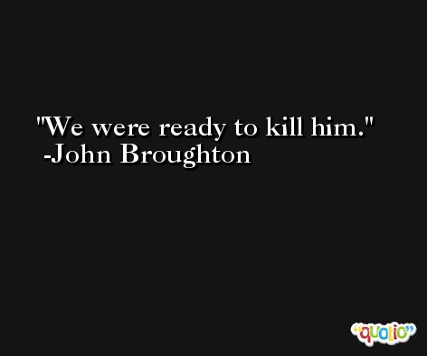 We were ready to kill him. -John Broughton