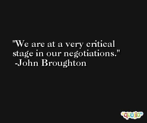 We are at a very critical stage in our negotiations. -John Broughton