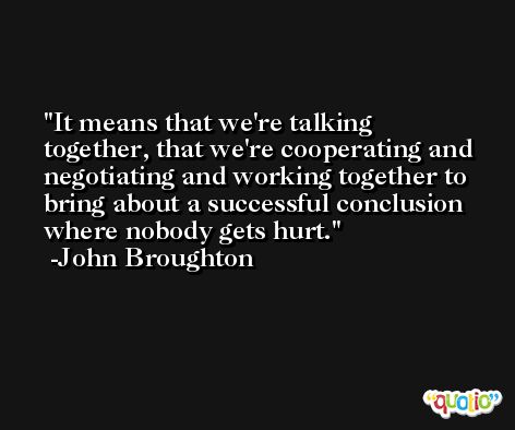It means that we're talking together, that we're cooperating and negotiating and working together to bring about a successful conclusion where nobody gets hurt. -John Broughton